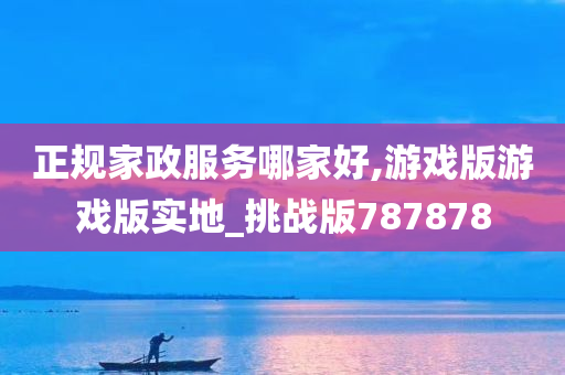 正规家政服务哪家好,游戏版游戏版实地_挑战版787878