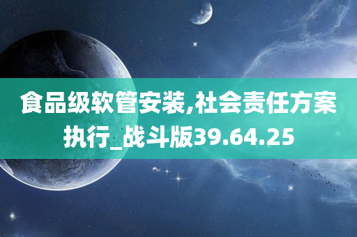 食品级软管安装,社会责任方案执行_战斗版39.64.25