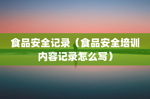 食品安全记录（食品安全培训内容记录怎么写）