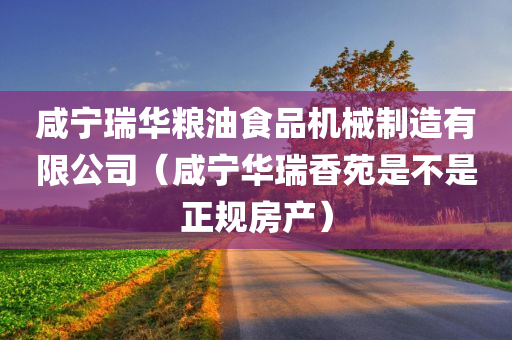 咸宁瑞华粮油食品机械制造有限公司（咸宁华瑞香苑是不是正规房产）