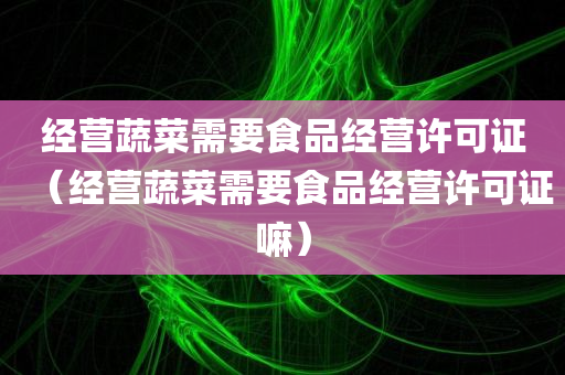 经营蔬菜需要食品经营许可证（经营蔬菜需要食品经营许可证嘛）