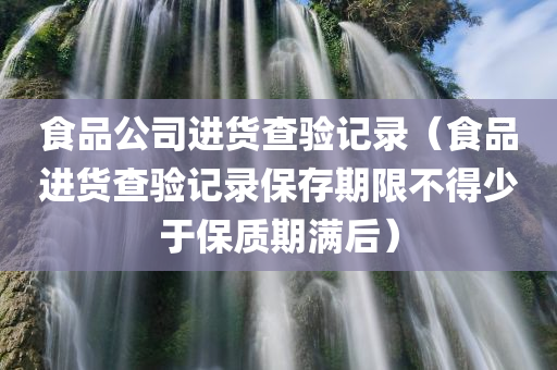 食品公司进货查验记录（食品进货查验记录保存期限不得少于保质期满后）