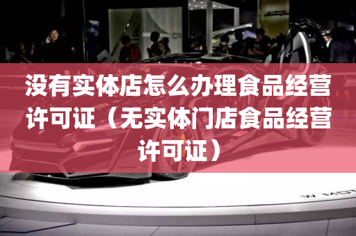 没有实体店怎么办理食品经营许可证（无实体门店食品经营许可证）