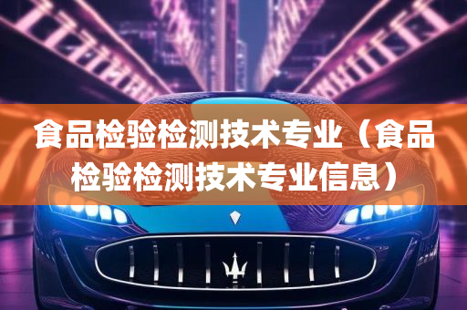 食品检验检测技术专业（食品检验检测技术专业信息）