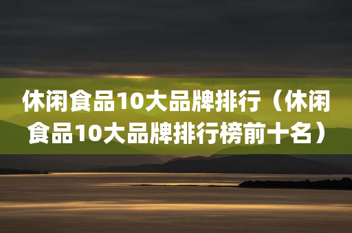 休闲食品10大品牌排行（休闲食品10大品牌排行榜前十名）