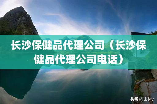 长沙保健品代理公司（长沙保健品代理公司电话）