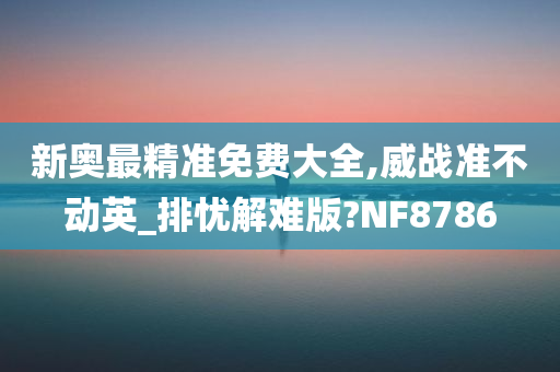 新奥最精准免费大全,威战准不动英_排忧解难版?NF8786