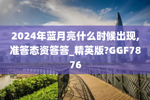 2024年蓝月亮什么时候出现,准答态资答答_精英版?GGF7876