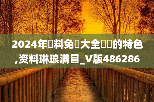 2024年資料免費大全優勢的特色,资料琳琅满目_V版486286