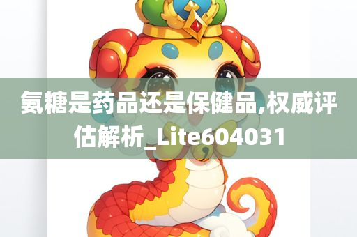 氨糖是药品还是保健品,权威评估解析_Lite604031