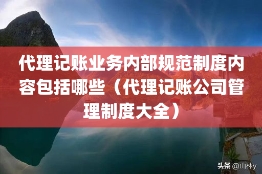 代理记账业务内部规范制度内容包括哪些（代理记账公司管理制度大全）