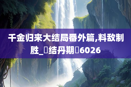 千金归来大结局番外篇,料敌制胜_‌结丹期‌6026