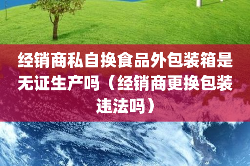 经销商私自换食品外包装箱是无证生产吗（经销商更换包装违法吗）