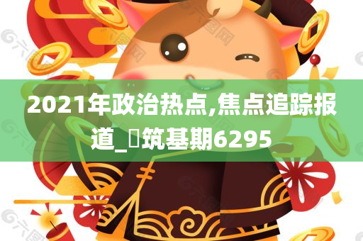 2021年政治热点,焦点追踪报道_‌筑基期6295