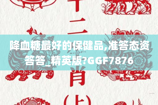 降血糖最好的保健品,准答态资答答_精英版?GGF7876