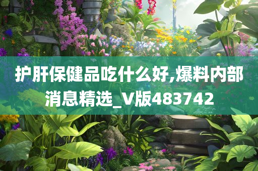 护肝保健品吃什么好,爆料内部消息精选_V版483742