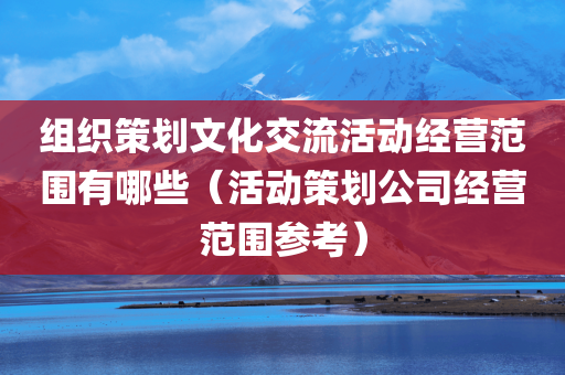 组织策划文化交流活动经营范围有哪些（活动策划公司经营范围参考）