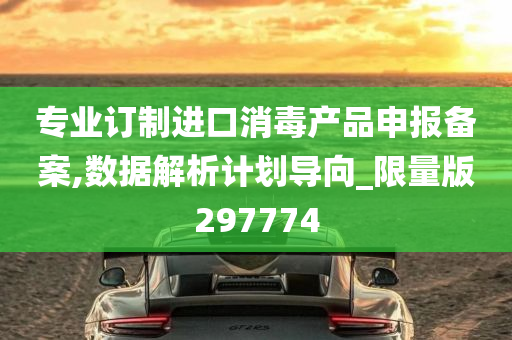 专业订制进口消毒产品申报备案,数据解析计划导向_限量版297774