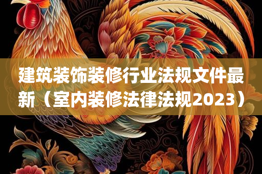 建筑装饰装修行业法规文件最新（室内装修法律法规2023）