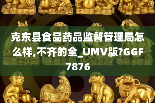 克东县食品药品监督管理局怎么样,不齐的全_UMV版?GGF7876