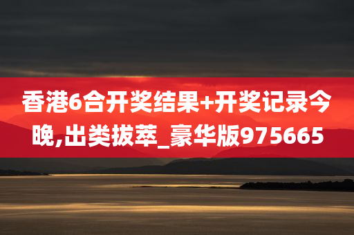 香港6合开奖结果+开奖记录今晚,出类拔萃_豪华版975665