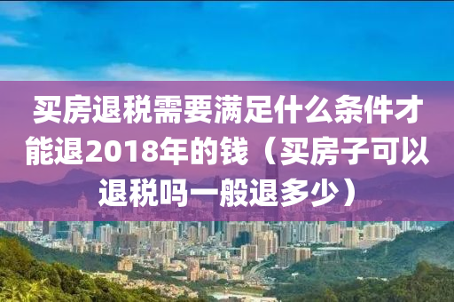 买房退税需要满足什么条件才能退2018年的钱（买房子可以退税吗一般退多少）