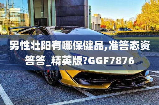 男性壮阳有哪保健品,准答态资答答_精英版?GGF7876