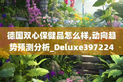 德国双心保健品怎么样,动向趋势预测分析_Deluxe397224