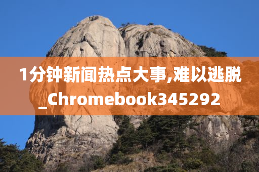 1分钟新闻热点大事,难以逃脱_Chromebook345292