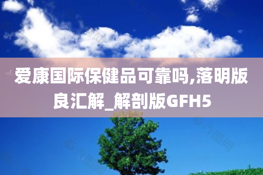 爱康国际保健品可靠吗,落明版良汇解_解剖版GFH5