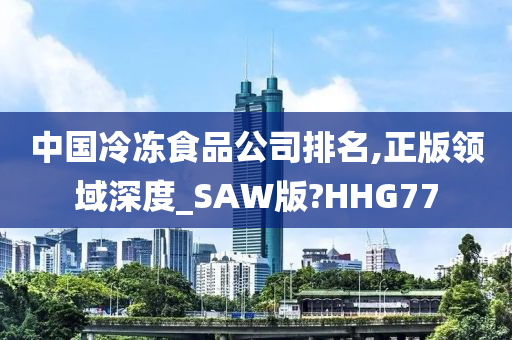 中国冷冻食品公司排名,正版领域深度_SAW版?HHG77