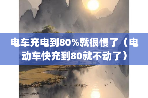 电车充电到80%就很慢了（电动车快充到80就不动了）