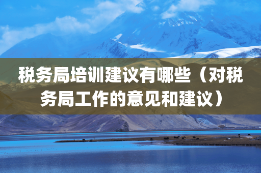 税务局培训建议有哪些（对税务局工作的意见和建议）