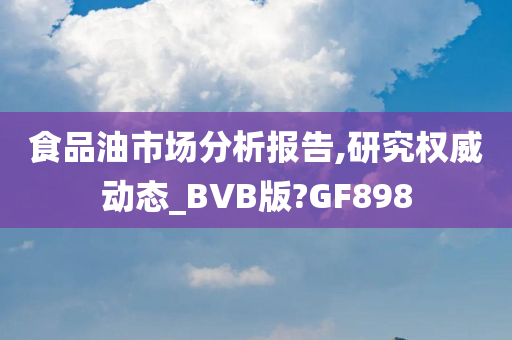 食品油市场分析报告,研究权威动态_BVB版?GF898