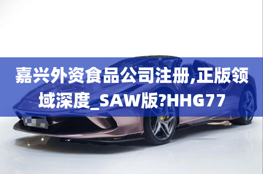 嘉兴外资食品公司注册,正版领域深度_SAW版?HHG77