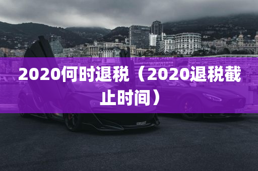 2020何时退税（2020退税截止时间）