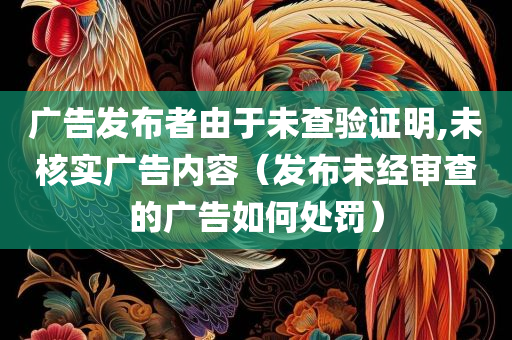 广告发布者由于未查验证明,未核实广告内容（发布未经审查的广告如何处罚）