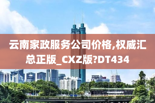 云南家政服务公司价格,权威汇总正版_CXZ版?DT434