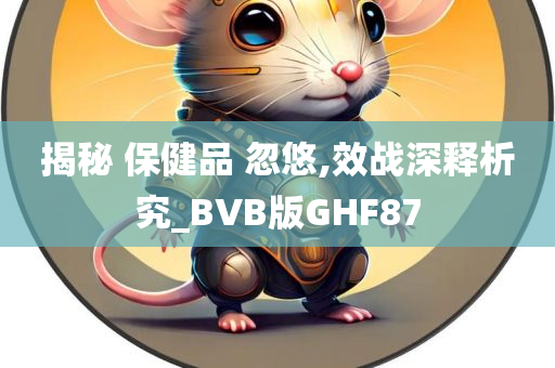 揭秘 保健品 忽悠,效战深释析究_BVB版GHF87