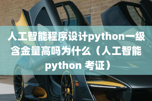 人工智能程序设计python一级含金量高吗为什么（人工智能 python 考证）