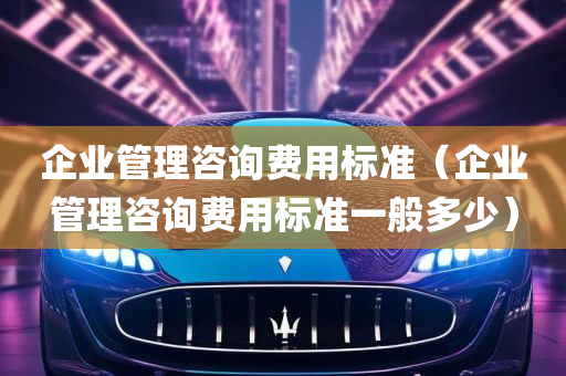 企业管理咨询费用标准（企业管理咨询费用标准一般多少）