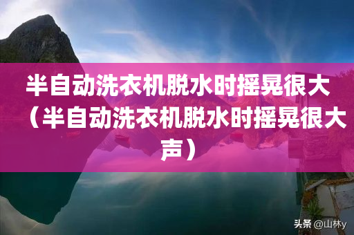 半自动洗衣机脱水时摇晃很大（半自动洗衣机脱水时摇晃很大声）