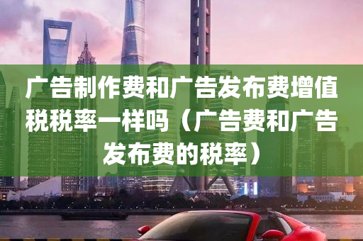 广告制作费和广告发布费增值税税率一样吗（广告费和广告发布费的税率）