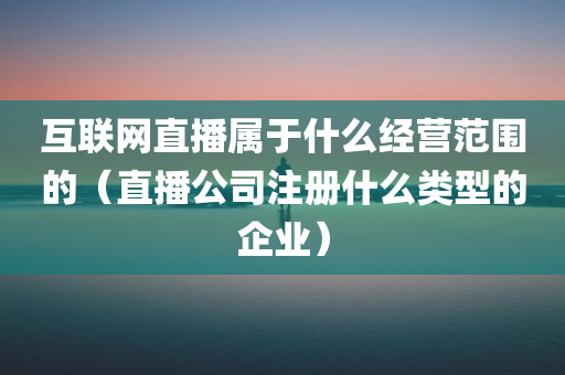 互联网直播属于什么经营范围的（直播公司注册什么类型的企业）