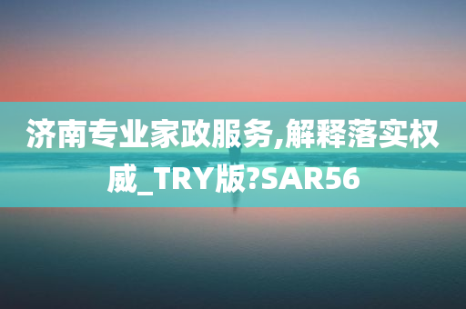 济南专业家政服务,解释落实权威_TRY版?SAR56