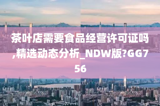 茶叶店需要食品经营许可证吗,精选动态分析_NDW版?GG756