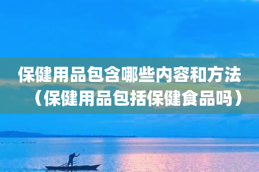 保健用品包含哪些内容和方法（保健用品包括保健食品吗）