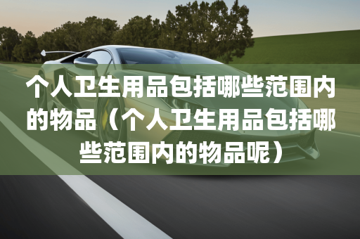 个人卫生用品包括哪些范围内的物品（个人卫生用品包括哪些范围内的物品呢）