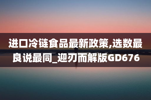 进口冷链食品最新政策,选数最良说最同_迎刃而解版GD676