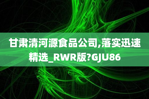 甘肃清河源食品公司,落实迅速精选_RWR版?GJU86